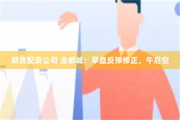 期货配资公司 金都城：早盘反弹修正，午后空
