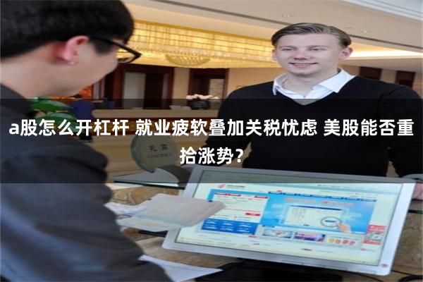 a股怎么开杠杆 就业疲软叠加关税忧虑 美股能否重拾涨势？