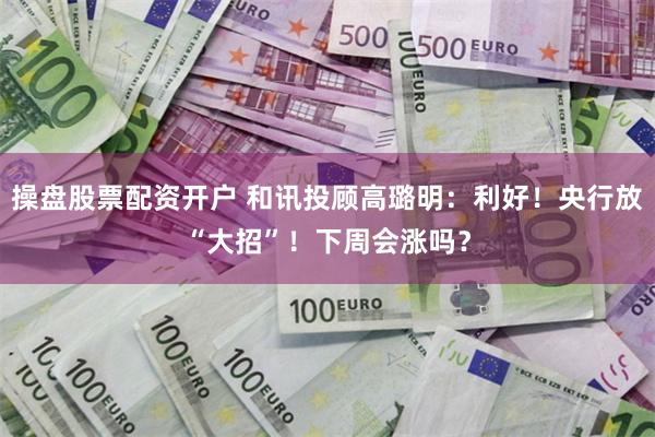 操盘股票配资开户 和讯投顾高璐明：利好！央行放“大招”！下周会涨吗？