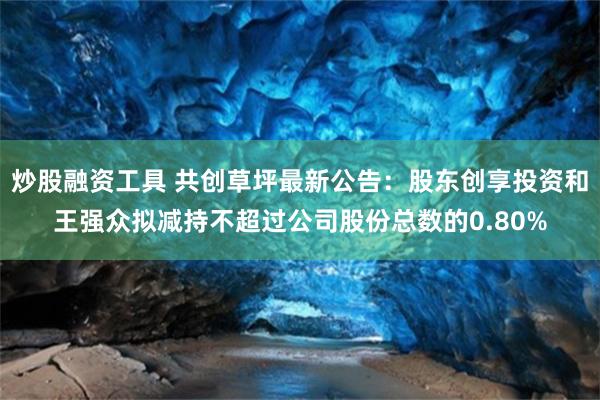 炒股融资工具 共创草坪最新公告：股东创享投资和王强众拟减持不超过公司股份总数的0.80%