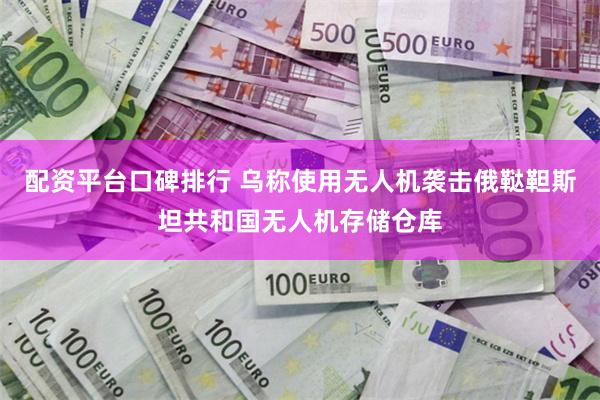 配资平台口碑排行 乌称使用无人机袭击俄鞑靼斯坦共和国无人机存储仓库