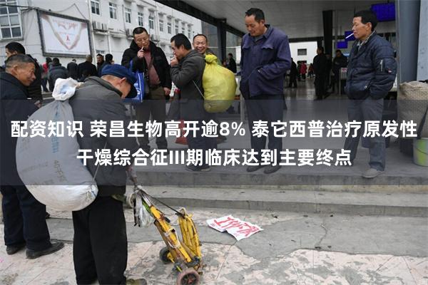 配资知识 荣昌生物高开逾8% 泰它西普治疗原发性干燥综合征III期临床达到主要终点