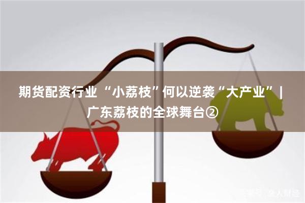 期货配资行业 “小荔枝”何以逆袭“大产业” | 广东荔枝的全球舞台②