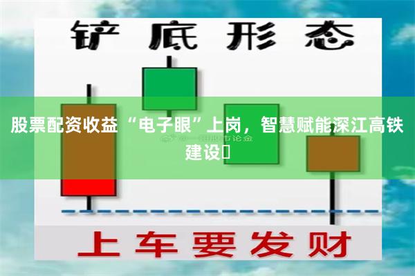 股票配资收益 “电子眼”上岗，智慧赋能深江高铁建设​