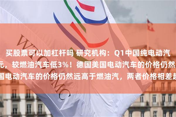 买股票可以加杠杆吗 研究机构：Q1中国纯电动汽车平均售价25,465美元，较燃油汽车低3%！德国美国电动汽车的价格仍然远高于燃油汽，两者价格相差超30%%