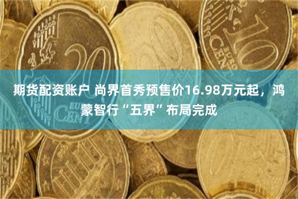 期货配资账户 尚界首秀预售价16.98万元起，鸿蒙智行“五界”布局完成