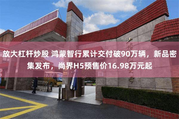 放大杠杆炒股 鸿蒙智行累计交付破90万辆,新品密集发布,尚界H5预售价16.98万元起