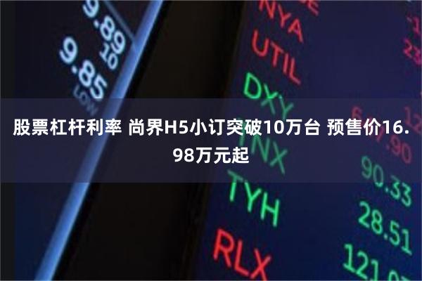 股票杠杆利率 尚界H5小订突破10万台 预售价16.98万元起