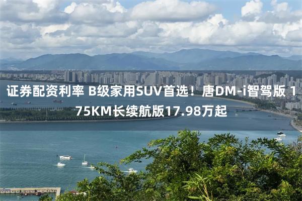 证券配资利率 B级家用SUV首选！唐DM-i智驾版 175KM长续航版17.98万起