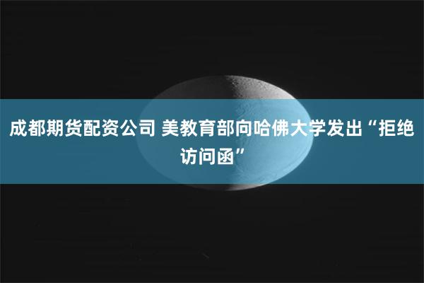成都期货配资公司 美教育部向哈佛大学发出“拒绝访问函”
