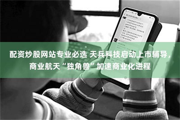 配资炒股网站专业必选 天兵科技启动上市辅导，商业航天“独角兽”加速商业化进程
