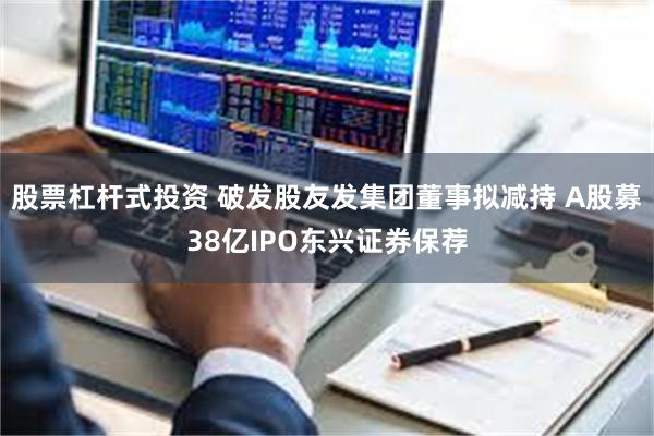 股票杠杆式投资 破发股友发集团董事拟减持 A股募38亿IPO东兴证券保荐