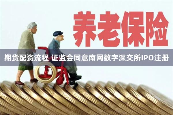 期货配资流程 证监会同意南网数字深交所IPO注册
