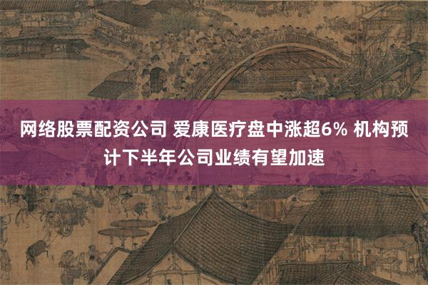 网络股票配资公司 爱康医疗盘中涨超6% 机构预计下半年公司业绩有望加速