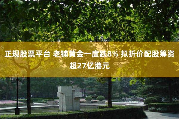 正规股票平台 老铺黄金一度跌8% 拟折价配股筹资超27亿港元
