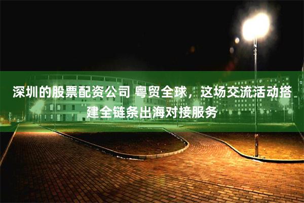 深圳的股票配资公司 粤贸全球，这场交流活动搭建全链条出海对接服务