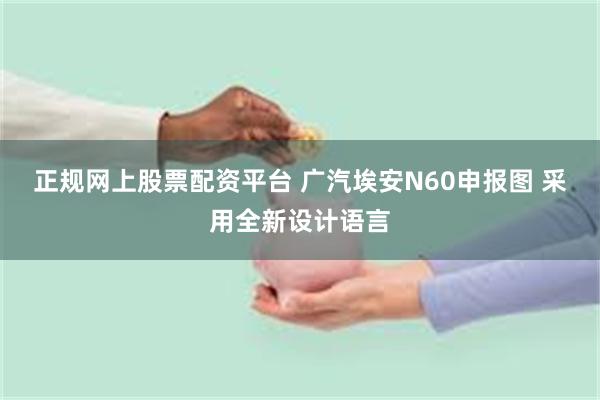 正规网上股票配资平台 广汽埃安N60申报图 采用全新设计语言