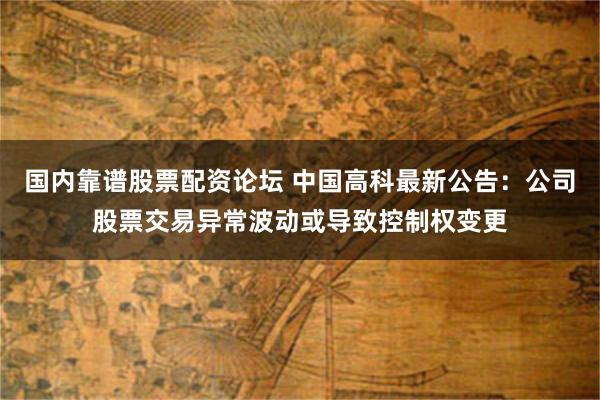 国内靠谱股票配资论坛 中国高科最新公告：公司股票交易异常波动或导致控制权变更