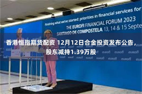 香港恒指期货配资 12月12日合金投资发布公告，股东减持1.39万股