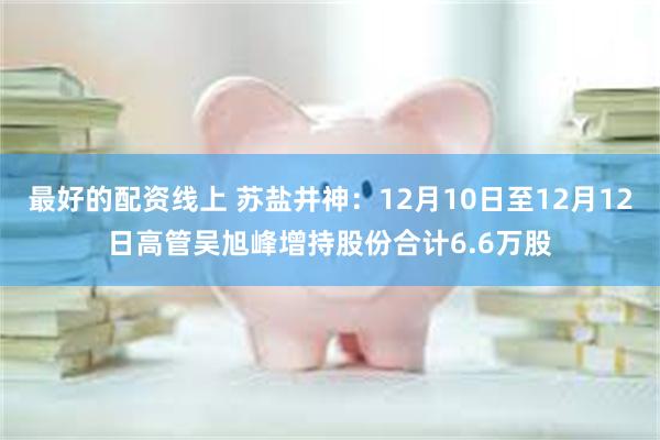 最好的配资线上 苏盐井神：12月10日至12月12日高管吴旭峰增持股份合计6.6万股