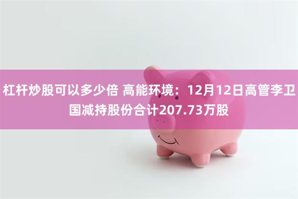 杠杆炒股可以多少倍 高能环境：12月12日高管李卫国减持股份合计207.73万股