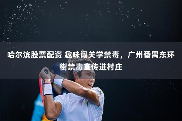 哈尔滨股票配资 趣味闯关学禁毒,广州番禺东环街禁毒宣传进村庄