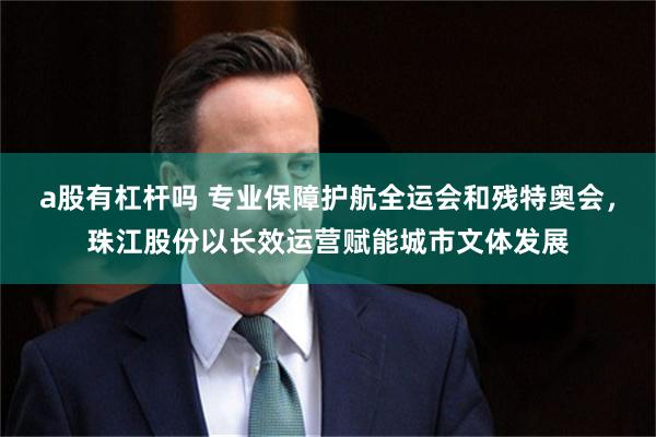 a股有杠杆吗 专业保障护航全运会和残特奥会，珠江股份以长效运营赋能城市文体发展