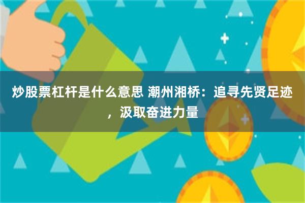 炒股票杠杆是什么意思 潮州湘桥:追寻先贤足迹,汲取奋进力量
