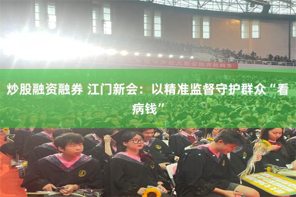 炒股融资融券 江门新会：以精准监督守护群众“看病钱”