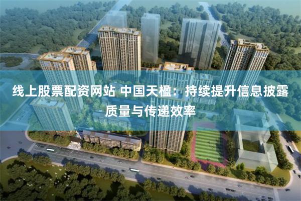 线上股票配资网站 中国天楹：持续提升信息披露质量与传递效率