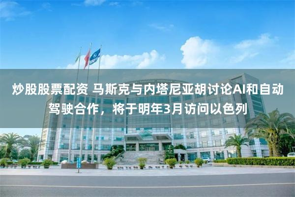 炒股股票配资 马斯克与内塔尼亚胡讨论AI和自动驾驶合作，将于明年3月访问以色列