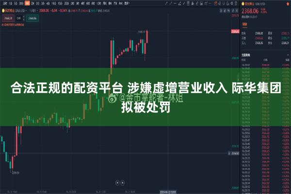合法正规的配资平台 涉嫌虚增营业收入 际华集团拟被处罚