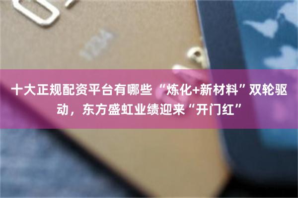 十大正规配资平台有哪些 “炼化+新材料”双轮驱动，东方盛虹业绩迎来“开门红”