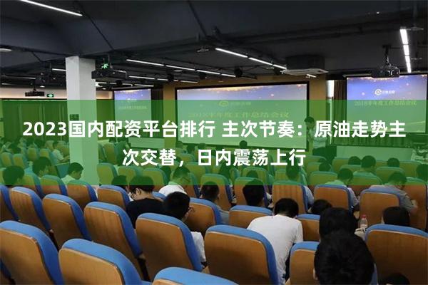 2023国内配资平台排行 主次节奏：原油走势主次交替，日内震荡上行