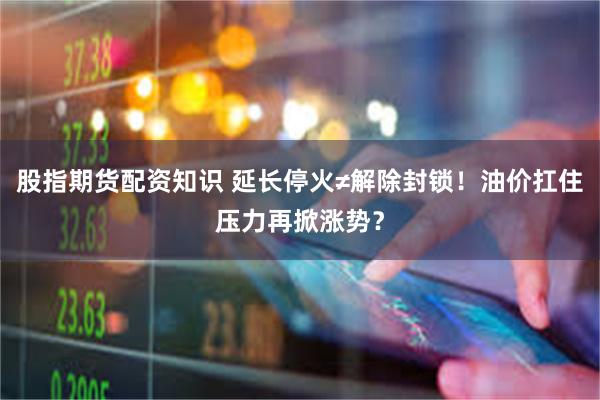 股指期货配资知识 延长停火≠解除封锁！油价扛住压力再掀涨势？