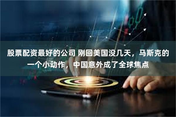 股票配资最好的公司 刚回美国没几天，马斯克的一个小动作，中国意外成了全球焦点