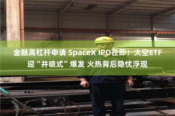 金融高杠杆申请 SpaceX IPO在即！太空ETF迎“井喷式”爆发 火热背后隐忧浮现