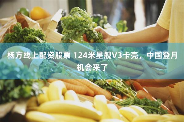 杨方线上配资股票 124米星舰V3卡壳,中国登月机会来了