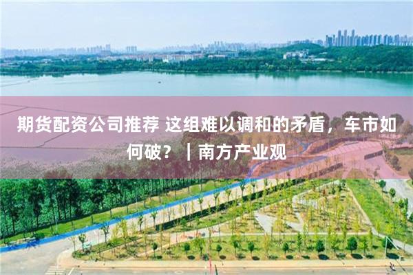 期货配资公司推荐 这组难以调和的矛盾，车市如何破？｜南方产业观
