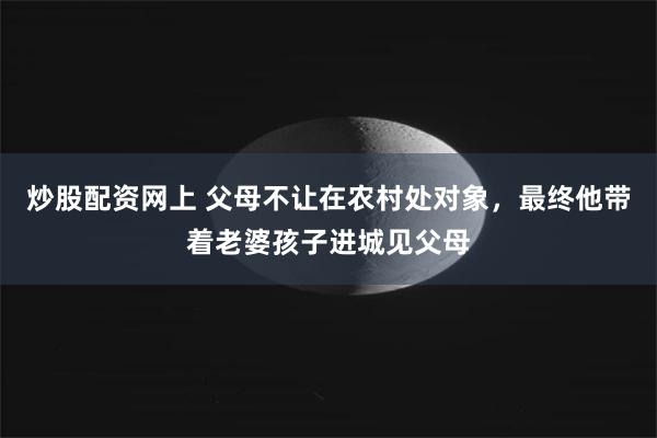 炒股配资网上 父母不让在农村处对象，最终他带着老婆孩子进城见父母