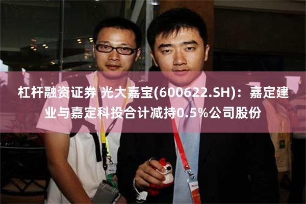 杠杆融资证券 光大嘉宝(600622.SH)：嘉定建业与嘉定科投合计减持0.5%公司股份