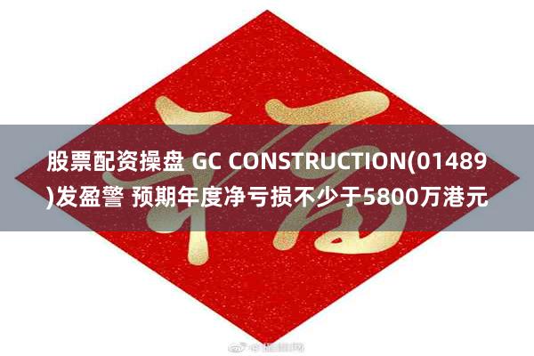 股票配资操盘 GC CONSTRUCTION(01489)发盈警 预期年度净亏损不少于5800万港元