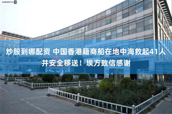 炒股到哪配资 中国香港籍商船在地中海救起41人并安全移送！埃方致信感谢
