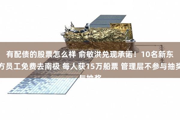 有配债的股票怎么样 俞敏洪兑现承诺！10名新东方员工免费去南极 每人获15万船票 管理层不参与抽奖