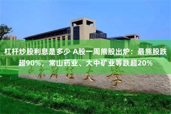 杠杆炒股利息是多少 A股一周熊股出炉：最熊股跌超90%，常山药业、大中矿业等跌超20%