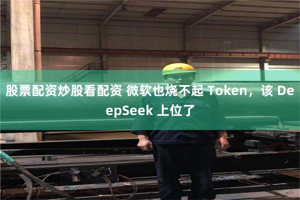 股票配资炒股看配资 微软也烧不起 Token,该 DeepSeek 上位了