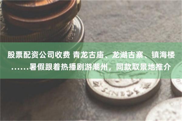 股票配资公司收费 青龙古庙、龙湖古寨、镇海楼……暑假跟着热播剧游潮州，同款取景地推介