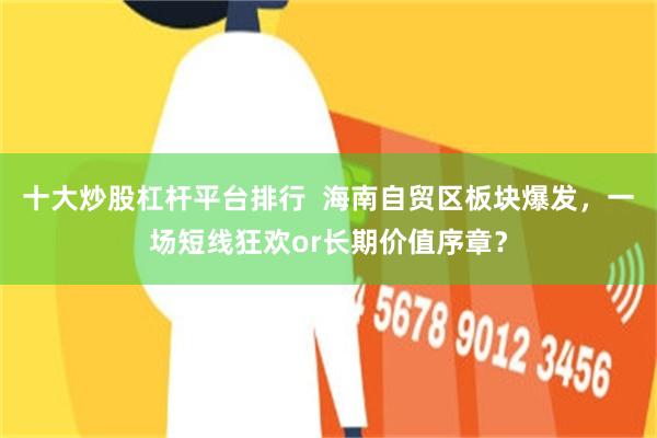 十大炒股杠杆平台排行  海南自贸区板块爆发，一场短线狂欢or长期价值序章？