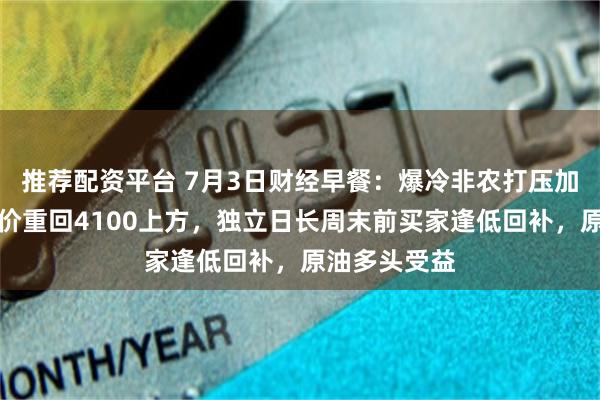 推荐配资平台 7月3日财经早餐:爆冷非农打压加息预期,金价重回4100上方,独立日长周末前买家逢低回补,原油多头受益