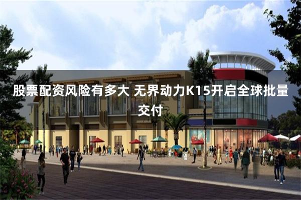 股票配资风险有多大 无界动力K15开启全球批量交付